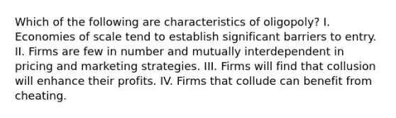 Which of the following are characteristics of oligopoly? I. Economies of scale tend to establish significant barriers to entry. II. Firms are few in number and mutually interdependent in pricing and marketing strategies. III. Firms will find that collusion will enhance their profits. IV. Firms that collude can benefit from cheating.