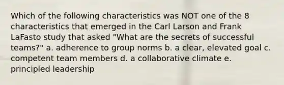 Which of the following characteristics was NOT one of the 8 characteristics that emerged in the Carl Larson and Frank LaFasto study that asked "What are the secrets of successful teams?" a. adherence to group norms b. a clear, elevated goal c. competent team members d. a collaborative climate e. principled leadership