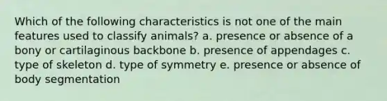 Which of the following characteristics is not one of the main features used to classify animals? a. presence or absence of a bony or cartilaginous backbone b. presence of appendages c. type of skeleton d. type of symmetry e. presence or absence of body segmentation