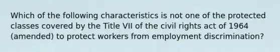 Which of the following characteristics is not one of the protected classes covered by the Title VII of the civil rights act of 1964 (amended) to protect workers from employment discrimination?