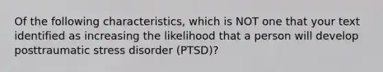 Of the following characteristics, which is NOT one that your text identified as increasing the likelihood that a person will develop posttraumatic stress disorder (PTSD)?