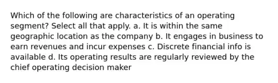 Which of the following are characteristics of an operating segment? Select all that apply. a. It is within the same geographic location as the company b. It engages in business to earn revenues and incur expenses c. Discrete financial info is available d. Its operating results are regularly reviewed by the chief operating decision maker