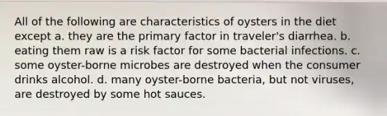 All of the following are characteristics of oysters in the diet except a. they are the primary factor in traveler's diarrhea. b. eating them raw is a risk factor for some bacterial infections. c. some oyster-borne microbes are destroyed when the consumer drinks alcohol. d. many oyster-borne bacteria, but not viruses, are destroyed by some hot sauces.