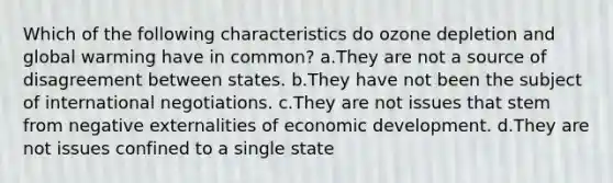 Which of the following characteristics do ozone depletion and global warming have in common? a.They are not a source of disagreement between states. b.They have not been the subject of international negotiations. c.They are not issues that stem from negative externalities of economic development. d.They are not issues confined to a single state