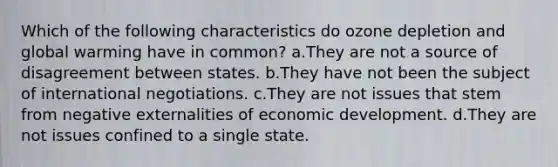 Which of the following characteristics do ozone depletion and global warming have in common? a.They are not a source of disagreement between states. b.They have not been the subject of international negotiations. c.They are not issues that stem from negative externalities of economic development. d.They are not issues confined to a single state.