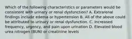 Which of the following characteristics or parameters would be consistent with urinary or renal dysfunction? A. Extrarenal findings include edema or hypertension B. All of the above could be attributed to urinary or renal dysfunction. C. Increased frequency, urgency, and pain upon urination D. Elevated blood urea nitrogen (BUN) or creatinine levels