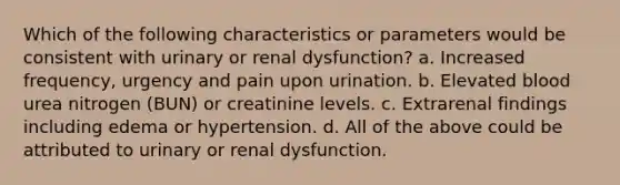 Which of the following characteristics or parameters would be consistent with urinary or renal dysfunction? a. Increased frequency, urgency and pain upon urination. b. Elevated blood urea nitrogen (BUN) or creatinine levels. c. Extrarenal findings including edema or hypertension. d. All of the above could be attributed to urinary or renal dysfunction.