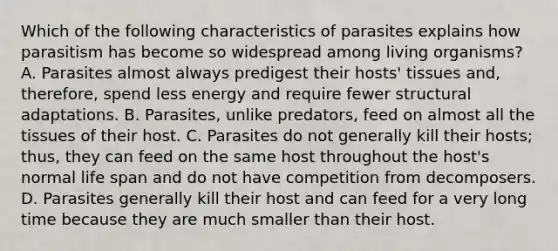 Which of the following characteristics of parasites explains how parasitism has become so widespread among living organisms? A. Parasites almost always predigest their hosts' tissues and, therefore, spend less energy and require fewer structural adaptations. B. Parasites, unlike predators, feed on almost all the tissues of their host. C. Parasites do not generally kill their hosts; thus, they can feed on the same host throughout the host's normal life span and do not have competition from decomposers. D. Parasites generally kill their host and can feed for a very long time because they are much smaller than their host.