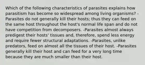 Which of the following characteristics of parasites explains how parasitism has become so widespread among living organisms? -Parasites do not generally kill their hosts; thus they can feed on the same host throughout the host's normal life span and do not have competition from decomposers. -Parasites almost always predigest their hosts' tissues and, therefore, spend less energy and require fewer structural adaptations. -Parasites, unlike predators, feed on almost all the tissues of their host. -Parasites generally kill their host and can feed for a very long time because they are much smaller than their host.