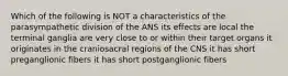 Which of the following is NOT a characteristics of the parasympathetic division of the ANS its effects are local the terminal ganglia are very close to or within their target organs it originates in the craniosacral regions of the CNS it has short preganglionic fibers it has short postganglionic fibers