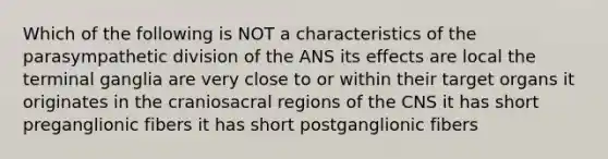 Which of the following is NOT a characteristics of the parasympathetic division of the ANS its effects are local the terminal ganglia are very close to or within their target organs it originates in the craniosacral regions of the CNS it has short preganglionic fibers it has short postganglionic fibers