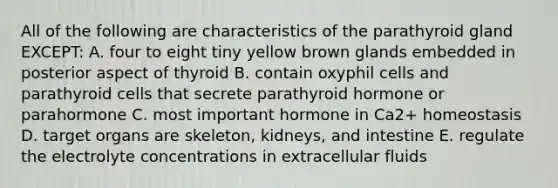 All of the following are characteristics of the parathyroid gland EXCEPT: A. four to eight tiny yellow brown glands embedded in posterior aspect of thyroid B. contain oxyphil cells and parathyroid cells that secrete parathyroid hormone or parahormone C. most important hormone in Ca2+ homeostasis D. target organs are skeleton, kidneys, and intestine E. regulate the electrolyte concentrations in extracellular fluids