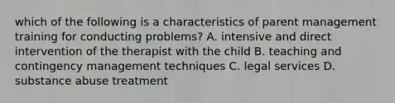 which of the following is a characteristics of parent management training for conducting problems? A. intensive and direct intervention of the therapist with the child B. teaching and contingency management techniques C. legal services D. substance abuse treatment