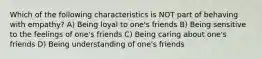 Which of the following characteristics is NOT part of behaving with empathy? A) Being loyal to one's friends B) Being sensitive to the feelings of one's friends C) Being caring about one's friends D) Being understanding of one's friends