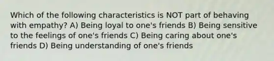 Which of the following characteristics is NOT part of behaving with empathy? A) Being loyal to one's friends B) Being sensitive to the feelings of one's friends C) Being caring about one's friends D) Being understanding of one's friends