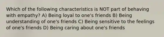 Which of the following characteristics is NOT part of behaving with empathy? A) Being loyal to one's friends B) Being understanding of one's friends C) Being sensitive to the feelings of one's friends D) Being caring about one's friends