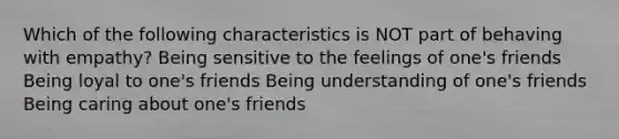 Which of the following characteristics is NOT part of behaving with empathy? Being sensitive to the feelings of one's friends Being loyal to one's friends Being understanding of one's friends Being caring about one's friends