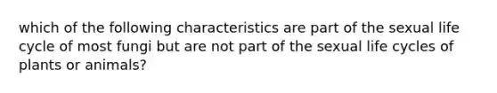 which of the following characteristics are part of the sexual life cycle of most fungi but are not part of the sexual life cycles of plants or animals?