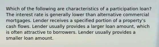 Which of the following are characteristics of a participation loan? The interest rate is generally lower than alternative commercial mortgages. Lender receives a specified portion of a property's cash flows. Lender usually provides a larger loan amount, which is often attractive to borrowers. Lender usually provides a smaller loan amount.