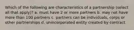 Which of the following are characteristics of a partnership (select all that apply)? a. must have 2 or more partners b. may not have more than 100 partners c. partners can be individuals, corps or other partnerships d. unincorporated entity created by contract