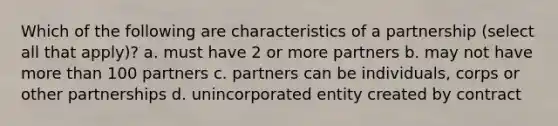 Which of the following are characteristics of a partnership (select all that apply)? a. must have 2 or more partners b. may not have more than 100 partners c. partners can be individuals, corps or other partnerships d. unincorporated entity created by contract