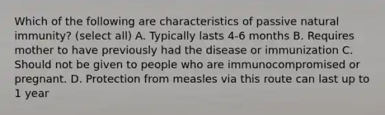 Which of the following are characteristics of passive natural immunity? (select all) A. Typically lasts 4-6 months B. Requires mother to have previously had the disease or immunization C. Should not be given to people who are immunocompromised or pregnant. D. Protection from measles via this route can last up to 1 year