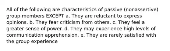 All of the following are characteristics of passive (nonassertive) group members EXCEPT a. They are reluctant to express opinions. b. They fear criticism from others. c. They feel a greater sense of power. d. They may experience high levels of communication apprehension. e. They are rarely satisfied with the group experience