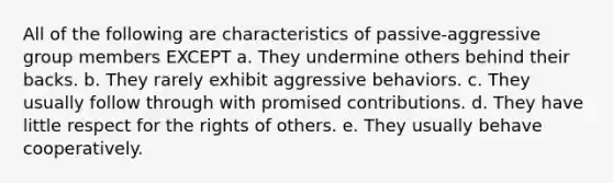 All of the following are characteristics of passive-aggressive group members EXCEPT a. They undermine others behind their backs. b. They rarely exhibit aggressive behaviors. c. They usually follow through with promised contributions. d. They have little respect for the rights of others. e. They usually behave cooperatively.