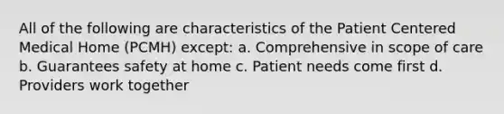 All of the following are characteristics of the Patient Centered Medical Home (PCMH) except: a. Comprehensive in scope of care b. Guarantees safety at home c. Patient needs come first d. Providers work together