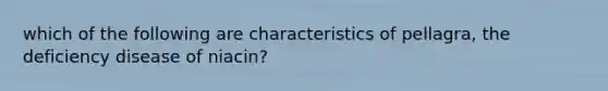 which of the following are characteristics of pellagra, the deficiency disease of niacin?