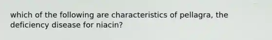 which of the following are characteristics of pellagra, the deficiency disease for niacin?