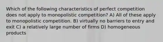 Which of the following characteristics of perfect competition does not apply to monopolistic competition? A) All of these apply to monopolistic competition. B) virtually no barriers to entry and exit C) a relatively large number of firms D) homogeneous products