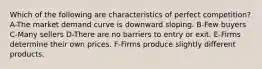 Which of the following are characteristics of perfect competition? A-The market demand curve is downward sloping. B-Few buyers C-Many sellers D-There are no barriers to entry or exit. E-Firms determine their own prices. F-Firms produce slightly different products.