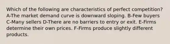 Which of the following are characteristics of perfect competition? A-The market demand curve is downward sloping. B-Few buyers C-Many sellers D-There are no barriers to entry or exit. E-Firms determine their own prices. F-Firms produce slightly different products.