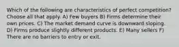 Which of the following are characteristics of perfect competition? Choose all that apply. A) Few buyers B) Firms determine their own prices. C) The market demand curve is downward sloping. D) Firms produce slightly different products. E) Many sellers F) There are no barriers to entry or exit.