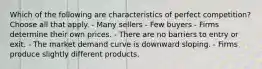 Which of the following are characteristics of perfect competition? Choose all that apply. - Many sellers - Few buyers - Firms determine their own prices. - There are no barriers to entry or exit. - The market demand curve is downward sloping. - Firms produce slightly different products.