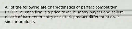 All of the following are characteristics of perfect competition EXCEPT a. each firm is a price taker. b. many buyers and sellers. c. lack of barriers to entry or exit. d. product differentiation. e. similar products.