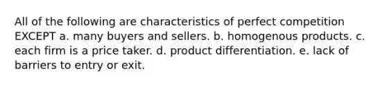 All of the following are characteristics of perfect competition EXCEPT a. many buyers and sellers. b. homogenous products. c. each firm is a price taker. d. product differentiation. e. lack of barriers to entry or exit.