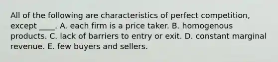 All of the following are characteristics of perfect competition, except ____. A. each firm is a price taker. B. homogenous products. C. lack of barriers to entry or exit. D. constant marginal revenue. E. few buyers and sellers.