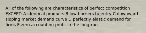 All of the following are characteristics of perfect competition EXCEPT: A identical products B low barriers to entry C downward sloping market demand curve D perfectly elastic demand for firms E zero accounting profit in the long-run