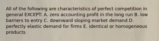 All of the following are characteristics of perfect competition in general EXCEPT: A. zero accounting profit in the long run B. low barriers to entry C. downward sloping market demand D. perfectly elastic demand for firms E. identical or homogeneous products