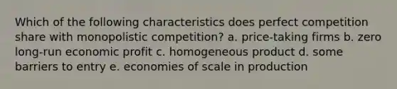 Which of the following characteristics does perfect competition share with monopolistic competition? a. price-taking firms b. zero long-run economic profit c. homogeneous product d. some barriers to entry e. economies of scale in production