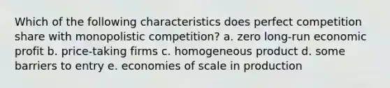 Which of the following characteristics does perfect competition share with monopolistic competition? a. zero long-run economic profit b. price-taking firms c. homogeneous product d. some barriers to entry e. economies of scale in production