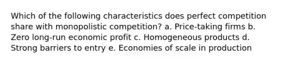 Which of the following characteristics does perfect competition share with monopolistic competition? a. Price-taking firms b. Zero long-run economic profit c. Homogeneous products d. Strong barriers to entry e. Economies of scale in production