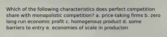 Which of the following characteristics does perfect competition share with monopolistic competition? a. price-taking firms b. zero long-run economic profit c. homogenous product d. some barriers to entry e. economies of scale in producton