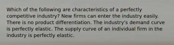 Which of the following are characteristics of a perfectly competitive industry? New firms can enter the industry easily. There is no product differentiation. The industry's demand curve is perfectly elastic. The supply curve of an individual firm in the industry is perfectly elastic.