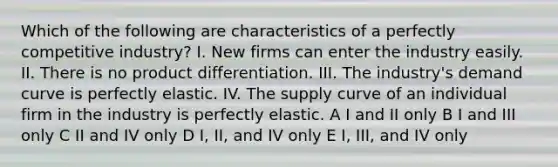 Which of the following are characteristics of a perfectly competitive industry? I. New firms can enter the industry easily. II. There is no product differentiation. III. The industry's demand curve is perfectly elastic. IV. The supply curve of an individual firm in the industry is perfectly elastic. A I and II only B I and III only C II and IV only D I, II, and IV only E I, III, and IV only