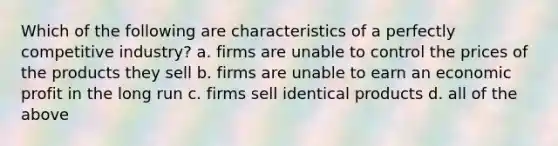 Which of the following are characteristics of a perfectly competitive industry? a. firms are unable to control the prices of the products they sell b. firms are unable to earn an economic profit in the long run c. firms sell identical products d. all of the above