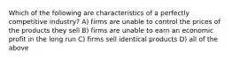 Which of the following are characteristics of a perfectly competitive industry? A) firms are unable to control the prices of the products they sell B) firms are unable to earn an economic profit in the long run C) firms sell identical products D) all of the above