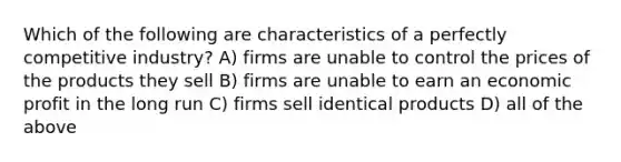 Which of the following are characteristics of a perfectly competitive industry? A) firms are unable to control the prices of the products they sell B) firms are unable to earn an economic profit in the long run C) firms sell identical products D) all of the above